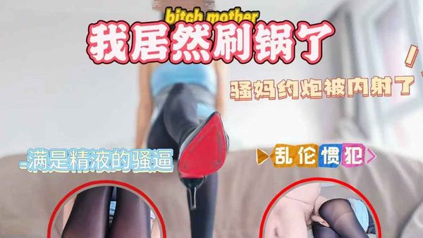 骚妈约炮被内射了，我居然刷锅了