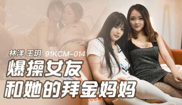 爆操女友和她的拜金妈妈 林洋,王玥,91制片厂