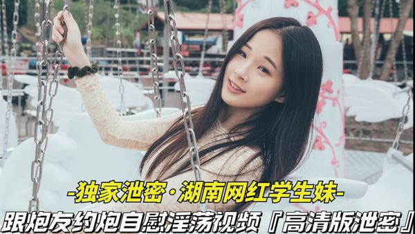 独家泄密-湖南网红学生妹跟炮友约炮自慰淫荡视频被泄密，清纯外表下竟是个淫荡骚货