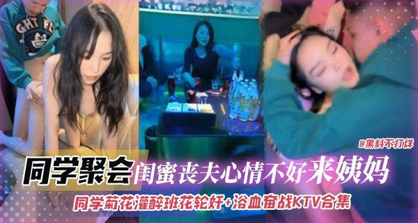 同学聚会-灌醉班花轮奸+浴室奋战KTV合集，闺蜜丧夫心情不好来姨妈无情口爆拉丝