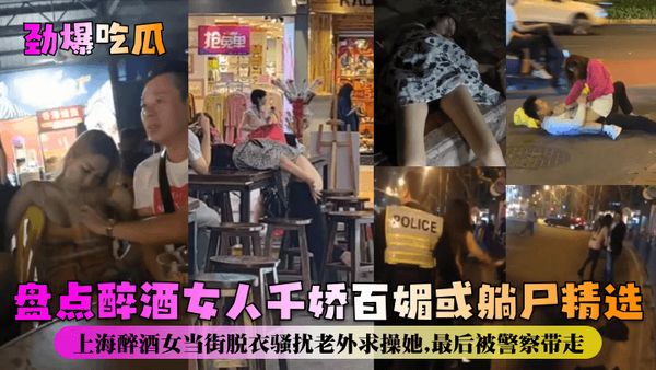 劲爆吃瓜盘点醉酒女人千娇百媚或躺尸精选！上海醉酒女当街脱衣骚扰老外求操她，最后被警察带走！