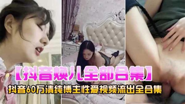抖音网红60万粉丝清纯博主【焕儿】性爱全合集
