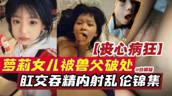 萝莉女儿被兽父破处，肛交吞精内射乱伦锦集