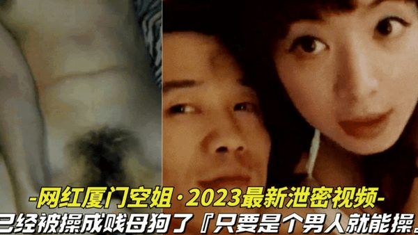 网红厦门空姐-2023最新泄密视频10月份最新爆料，本人已经被操成贱母狗，据说是个男人就能操她