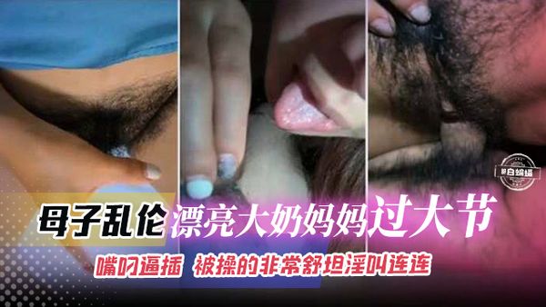 母子乱伦-漂亮大奶妈妈过大节，嘴叼逼插被操得非常舒坦淫叫连连