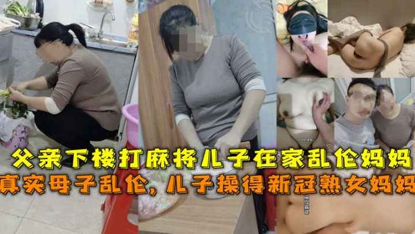 得新冠妈妈给儿子吃鸡吧，父亲下楼打麻将儿子在家乱伦熟女妈妈