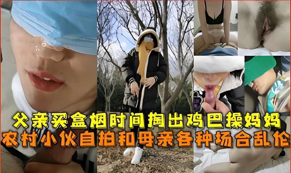 父亲买盒烟时间掏出鸡巴操妈妈，农村小伙自拍和母亲各种场合乱伦