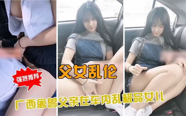 广西禽兽父亲接高三女儿在车内乱伦，女儿身材太好了！