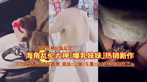 『最强封神兄妹乱伦』『爆乳妹妹』热销新作《为妹妹配备遥控跳弹商场+公厕+车震+内射全套操